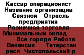 Кассир-операционист › Название организации ­ Связной › Отрасль предприятия ­ Розничная торговля › Минимальный оклад ­ 35 000 - Все города Работа » Вакансии   . Татарстан респ.,Чистопольский р-н